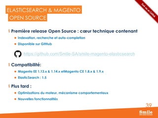 39
ELASTICSEARCH & MAGENTO
  Première release Open Source : cœur technique contenant
l  Indexation, recherche et auto-completion
l  Disponible sur GitHub
  Compatibilité:
l  Magento EE 1.13.x & 1.14.x etMagento CE 1.8.x & 1.9.x
l  ElasticSearch : 1.5
  Plus tard :
l  Optimisations du moteur, mécanisme comportementaux
l  Nouvelles fonctionnalités
OPEN SOURCE
https://github.com/Smile-SA/smile-magento-elasticsearch
 