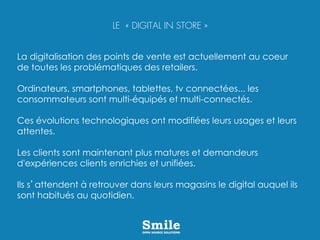 La digitalisation des points de vente est actuellement au coeur
de toutes les problématiques des retailers.
Ordinateurs, smartphones, tablettes, tv connectées... les
consommateurs sont multi-équipés et multi-connectés.
Ces évolutions technologiques ont modifiées leurs usages et leurs
attentes.
Les clients sont maintenant plus matures et demandeurs
d'expériences clients enrichies et unifiées.
Ils s’attendent à retrouver dans leurs magasins le digital auquel ils
sont habitués au quotidien.
LE « DIGITAL IN STORE »
 