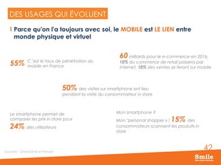 42
DES USAGES QUI EVOLUENT…
Sources : OnetoOne et Fevad
DES USAGES QUI ÉVOLUENT
Mon smartphone ?
Mon "personal shopper » ! 15% des
consommateurs scannent les produits in
store
60 milliards pour le e-commerce en 2016,
10% du commerce de retail passera par
internet, 10% des ventes se feront sur mobile
Le smartphone permet de
comparer les prix in store pour
24% des utilisateurs
50% des visites sur smartphone ont lieu
pendant la visite du consommateur in store
55% C’est le taux de pénétration du
mobile en France
  Parce qu'on l'a toujours avec soi, le MOBILE est LE LIEN entre
monde physique et virtuel
 