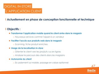 47
DIGITAL IN-STORE
  Actuellement en phase de conception fonctionnelle et technique
  Objectifs :
l  Transformer l’application mobile quand le client entre dans le magasin
o  Nouveaux services comme l’appel à un vendeur
l  Faciliter l’accès aux produits web dans le magasin
o  Scanning, fiche produit enrichies
l  Usage de la localisation in-store
o  Orienter le client vers les produits vus en lignes
o  Analyser le parcours des clients dans les magasins
l  Autonomie du client
o  Ex: paiement sur mobile, passage en caisse optionnel
L’APPLICATION CLIENT
 