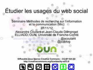 Étudier les usages du web social
  Séminaire Méthodes de recherche sur l’information
              et la communication (Mic)
                       27/11/12
    Alexandre Coutant et Jean-Claude Domenget
    ELLIADD, OUN, Université de Franche-Comté
   alexandre.coutant@univ-fcomte.fr @acoutant
         jcdomenget@gmail.com @jcdblog




      Diffusable sous licence Creative Commons – CC BY-SA 3.0
            http://creativecommons.org/licenses/by-sa/3.0/
 
