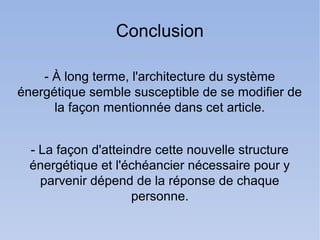 Conclusion

    - À long terme, l'architecture du système
énergétique semble susceptible de se modifier de
      la façon mentionnée dans cet article.


  - La façon d'atteindre cette nouvelle structure
  énergétique et l'échéancier nécessaire pour y
    parvenir dépend de la réponse de chaque
                     personne.
 