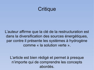 Critique



L’auteur affirme que la clé de la restructuration est
 dans la diversification des sources énergétiques,
 par contre il présente les systèmes à hydrogène
            comme « la solution verte ».


   L’article est bien rédigé et permet à presque
    n’importe qui de comprendre les concepts
                       abordés.
 