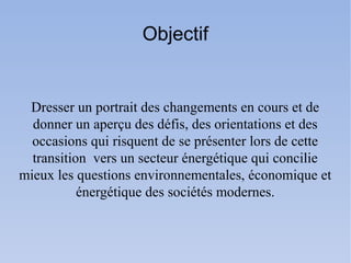 Objectif


 Dresser un portrait des changements en cours et de
  donner un aperçu des défis, des orientations et des
  occasions qui risquent de se présenter lors de cette
  transition vers un secteur énergétique qui concilie
mieux les questions environnementales, économique et
           énergétique des sociétés modernes.
 