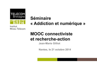 Séminaire 
« Addiction et numérique » 
MOOC connectiviste 
et recherche-action 
Institut Mines-Télécom 
Jean-Marie Gilliot 
Nantes, le 21 octobre 2014 
 
