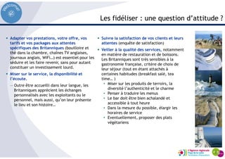 Les fidéliser : une question d’attitude ?
Adapter vos prestations, votre offre, vos
tarifs et vos packages aux attentes
spécifiques des Britanniques (bouilloire et
thé dans la chambre, chaînes TV anglaises,
journaux anglais, WiFi…) est essentiel pour les
séduire et les faire revenir, sans pour autant
constituer un investissement lourd.
Miser sur le service, la disponibilité et
l’écoute.
— Outre être accueilli dans leur langue, les
Britanniques apprécient les échanges
personnalisés avec les exploitants ou le
personnel, mais aussi, qu’on leur présente
le lieu et son histoire…
Suivre la satisfaction de vos clients et leurs
attentes (enquête de satisfaction)
Veiller à la qualité des services, notamment
en matière de restauration et de boissons.
Les Britanniques sont très sensibles à la
gastronomie française, critère de choix de
leur séjour (tout en étant attachés à
certaines habitudes (breakfast salé, tea
time… )
• Miser sur les produits de terroirs, la
diversité l’authenticité et le charme
• Penser à traduire les menus
• Le bar doit être bien achalandé et
accessible à tout heure
• Dans la mesure du possible, élargir les
horaires de service
• Eventuellement, proposer des plats
végétariens
 