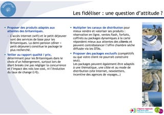 Les fidéliser : une question d’attitude ?
Proposer des produits adaptés aux
attentes des britanniques.
— L’accès internet (wifi) et le petit déjeuner
sont des services de base pour les
Britanniques. La demi-pension (dîner +
petit-déjeuner) constitue le package le
plus recherché.
Veiller au rapport qualité / prix,
déterminant pour les Britanniques dans le
choix d’un hébergement, surtout lors de
short breaks (ne pas négliger la concurrence
et l’impact des vols low cost, ni l’évolution
du taux de change £/€).
Multiplier les canaux de distribution pour
mieux vendre et valoriser ses produits :
réservation en ligne, ventes flash, forfaits,
coffrets ou packages dynamiques à la carte
répondent mieux aux attentes des clients et
peuvent contrebalancer l’offre chambre sèche
diffusée via les OTAs.
Proposer des packages exclusifs (compétitifs
ou que votre client ne pourrait construire
seul).
Les packages peuvent également être adaptés
à une thématique, une cible et au mode de
distribution (site Internet, newsletters,
incentive des agences de voyages…)
 