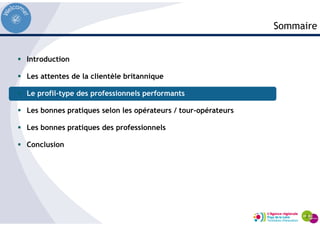 Introduction
Les attentes de la clientèle britannique
Le profil-type des professionnels performants
Les bonnes pratiques selon les opérateurs / tour-opérateurs
Les bonnes pratiques des professionnels
Conclusion
Sommaire
 