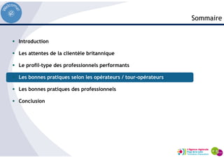 Introduction
Les attentes de la clientèle britannique
Le profil-type des professionnels performants
Les bonnes pratiques selon les opérateurs / tour-opérateurs
Les bonnes pratiques des professionnels
Conclusion
Sommaire
 