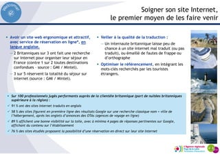 Soigner son site Internet,
le premier moyen de les faire venir
Avoir un site web ergonomique et attractif,
avec service de réservation en ligne*, en
langue anglaise.
— 2 Britanniques sur 3 ont fait une recherche
sur Internet pour organiser leur séjour en
France (contre 1 sur 2 toutes destinations
confondues – source : GMI / Mintel).
— 3 sur 5 réservent la totalité du séjour sur
internet (source : GMI / Mintel).
Veiller à la qualité de la traduction :
— Un internaute britannique laisse peu de
chance à un site internet mal traduit (ou pas
traduit), ou émaillé de fautes de frappe ou
d’orthographe
Optimiser le référencement, en intégrant les
mots-clés recherchés par les touristes
étrangers.
Sur 100 professionnels jugés performants auprès de la clientèle britannique (part de nuitées britanniques
supérieure à la région) :
91 % ont des sites Internet traduits en anglais
58 % des sites figurent en première ligne des résultats Google sur une recherche classique nom + ville de
l’hébergement, après les onglets d’annonces des OTAs (agences de voyage en ligne)
89 % affichent une bonne visibilité sur la toile, avec à minima 4 pages de réponses pertinentes sur Google,
affichant du contenu sur l’établissement
76 % des sites étudiés proposent la possibilité d’une réservation en direct sur leur site Internet
 