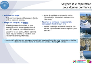 Soigner sa e-réputation
pour donner confiance
Maîtriser son image
— 72 % des internautes ont lu des avis clients,
64 % en tiennent compte.
Réagir aux critiques, en anglais
— Répondre aux commentaires, et plus
particulièrement à ceux susceptibles de
nuire à l’image de votre établissement.
— Conserver un ton calme, choisir les mots
justes (ne pas empirer la situation pour
rassurer vos clients potentiels).
— Veiller à améliorer /corriger les points
faisant l’objet de mauvais commentaires
récurrents.
Favoriser la confiance en valorisant la
satisfaction client et leurs avis
— Ajouter un widget ou insérer sur votre site
les avis TripAdvisor et/ou Booking.com (sans
les trier)…
« Internet et TripAdvisor sont les moyens commerciaux les plus efficaces. Les longs commentaires positifs
attirent les nouveaux clients de manière très sensible. » Camping 5*, Calvados
 