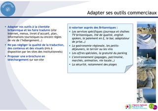 Adapter ses outils commerciaux
Adapter vos outils à la clientèle
britannique et les faire traduire (site
Internet, menus, livret d’accueil, plan,
informations touristiques ou encore règles
de vie de l’hébergement…)
Ne pas négliger la qualité de la traduction,
des contenus et des visuels (mis à
disposition par les sites des institutionnels)
Proposer une e-brochure en
téléchargement sur son site
A valoriser auprès des Britanniques :
Les services spécifiques (journaux et chaînes
TV britanniques, thé de qualité, english
spoken, le paiement en £, le bar, adaptateur
de prise…)
La gastronomie régionale, les petits-
déjeuners, le terroir ou les vins
Les offres spéciales, la gratuité du parking
L’environnement (paysages, patrimoine,
marchés, animation, vie locale…)
La sécurité, notamment des plages
 