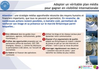 Adopter un véritable plan média
pour gagner en visibilité internationale
Etre référencé dans les guides (tour-
opérateurs, agences, institutionnels, guides
touristiques…)
Profiter des opportunités proposées par vos
partenaires (office de tourisme, CDT, CRT,
enseignes, réseaux…), comme les éductours,
la participation à des salons, ou l’accueil de
journalistes
Se fédérer et financer des opérations
communes
Utiliser les blogs et les réseaux sociaux pour
dynamiser votre communication
Disposer d’un argumentaire de qualité,
adapté aux Britanniques et traduit (+dossier
de presse en pdf sur son site Internet) et
afficher / tenir à jour sa revue de presse
Interroger régulièrement vos clients sur
« comment vous ont-ils connu » pour
identifier les médias les plus visibles
1
2
3
4
5
Attention : une stratégie médias approfondie nécessite des moyens humains et
financiers importants, que tous ne peuvent se permettre. En revanche, de
nombreuses actions restent possibles, à moindre coût, permettant de
renforcer son image et sa présence sur le marché Britannique parmi
lesquelles…
6
 