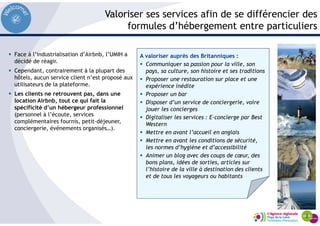 Valoriser ses services afin de se différencier des
formules d’hébergement entre particuliers
Face à l’industrialisation d’Airbnb, l’UMIH a
décidé de réagir.
Cependant, contrairement à la plupart des
hôtels, aucun service client n’est proposé aux
utilisateurs de la plateforme.
Les clients ne retrouvent pas, dans une
location Airbnb, tout ce qui fait la
spécificité d’un hébergeur professionnel
(personnel à l’écoute, services
complémentaires fournis, petit-déjeuner,
conciergerie, événements organisés…).
A valoriser auprès des Britanniques :
Communiquer sa passion pour la ville, son
pays, sa culture, son histoire et ses traditions
Proposer une restauration sur place et une
expérience inédite
Proposer un bar
Disposer d’un service de conciergerie, voire
jouer les concierges
Digitaliser les services : E-concierge par Best
Western
Mettre en avant l’accueil en anglais
Mettre en avant les conditions de sécurité,
les normes d’hygiène et d’accessibilité
Animer un blog avec des coups de cœur, des
bons plans, idées de sorties, articles sur
l’histoire de la ville à destination des clients
et de tous les voyageurs ou habitants
 