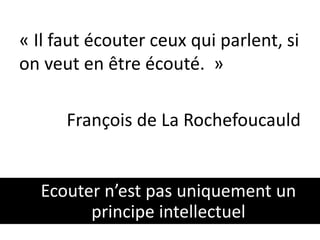 « Il faut écouter ceux qui parlent, si 
on veut en être écouté. » 
François de La Rochefoucauld 
Ecouter n’est pas uniquement un 
principe intellectuel 
 