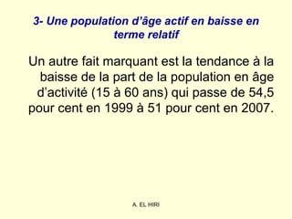 A. EL HIRI
3- Une population d’âge actif en baisse en
terme relatif
Un autre fait marquant est la tendance à la
baisse de la part de la population en âge
d’activité (15 à 60 ans) qui passe de 54,5
pour cent en 1999 à 51 pour cent en 2007.
 