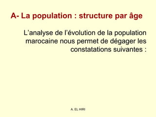 A. EL HIRI
A- La population : structure par âge
L’analyse de l’évolution de la population
marocaine nous permet de dégager les
constatations suivantes :
 