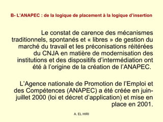 A. EL HIRI
B- L’ANAPEC : de la logique de placement à la logique d’insertion
Le constat de carence des mécanismes
traditionnels, spontanés et « libres » de gestion du
marché du travail et les préconisations réitérées
du CNJA en matière de modernisation des
institutions et des dispositifs d’intermédiation ont
été à l’origine de la création de l’ANAPEC.
L’Agence nationale de Promotion de l’Emploi et
des Compétences (ANAPEC) a été créée en juin-
juillet 2000 (loi et décret d’application) et mise en
place en 2001.
 