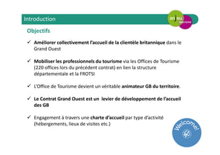 Objectifs
Améliorer collectivement l’accueil de la clientèle britannique dans le
Grand Ouest
Mobiliser les professionnels du tourisme via les Offices de Tourisme
(220 offices lors du précédent contrat) en lien la structure
départementale et la FROTSI
L’Office de Tourisme devient un véritable animateur GB du territoire.
Le Contrat Grand Ouest est un levier de développement de l’accueil
des GB
Engagement à travers une charte d’accueil par type d’activité
(hébergements, lieux de visites etc.)
Introduction
 