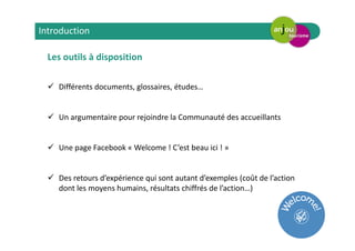 Les outils à disposition
Différents documents, glossaires, études…
Un argumentaire pour rejoindre la Communauté des accueillants
Une page Facebook « Welcome ! C’est beau ici ! »
Des retours d’expérience qui sont autant d’exemples (coût de l’action
dont les moyens humains, résultats chiffrés de l’action…)
Introduction
 