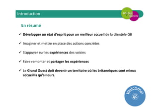 En résumé
Développer un état d’esprit pour un meilleur accueil de la clientèle GB
Imaginer et mettre en place des actions concrètes
S’appuyer sur les expériences des voisins
Faire remonter et partager les expériences
Le Grand Ouest doit devenir un territoire où les britanniques sont mieux
accueillis qu’ailleurs.
Introduction
 
