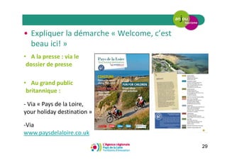 29
• A la presse : via le
dossier de presse
• Au grand public
britannique :
- Via « Pays de la Loire,
your holiday destination »
-Via
www.paysdelaloire.co.uk
• Expliquer la démarche « Welcome, c’est
beau ici! »
 
