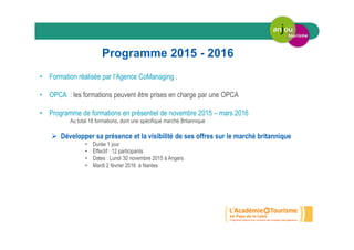 Programme 2015 - 2016
• Formation réalisée par l’Agence CoManaging .
• OPCA : les formations peuvent être prises en charge par une OPCA
• Programme de formations en présentiel de novembre 2015 – mars 2016
Au total 18 formations, dont une spécifique marché Britannique :
Développer sa présence et la visibilité de ses offres sur le marché britannique
• Durée 1 jour
• Effectif : 12 participants
• Dates : Lundi 30 novembre 2015 à Angers
• Mardi 2 février 2016 à Nantes
 