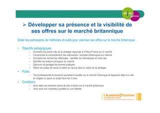 Développer sa présence et la visibilité de
ses offres sur le marché britannique
Doter les participants de méthodes et outils pour valoriser ses offres sur le marché britannique .
• Objectifs pédagogiques
– Connaître les points clés de la stratégie régionale et d’Atout France sur le marché
– Comprendre le comportement des internautes / touristes britanniques sur internet
– Connaître les recherches effectuées : identifier les thématiques et mots clés
– Identifier les acteurs principaux du marché
– Découvrir et partages les bonnes pratiques
– Définir les pistes de travail à mettre en œuvre dans le cadre de sa stratégie
• Public
– Tout professionnel du tourisme souhaitant travailler sur le marché britannique et disposant déjà d’un site
en anglais ou ayant un projet dans les 3 mois
• Conditions
– Avoir déjà une première trame de plan d’action sur le marché britannique
– Venir avec son ordinateur portable ou une tablette
 