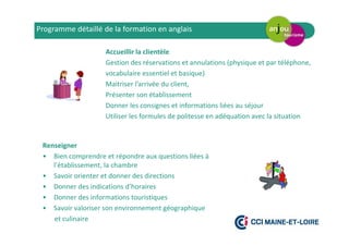 Accueillir la clientèle
Gestion des réservations et annulations (physique et par téléphone,
vocabulaire essentiel et basique)
Maitriser l’arrivée du client,
Présenter son établissement
Donner les consignes et informations liées au séjour
Utiliser les formules de politesse en adéquation avec la situation
Programme détaillé de la formation en anglais
Renseigner
• Bien comprendre et répondre aux questions liées à
l’établissement, la chambre
• Savoir orienter et donner des directions
• Donner des indications d’horaires
• Donner des informations touristiques
• Savoir valoriser son environnement géographique
et culinaire
 