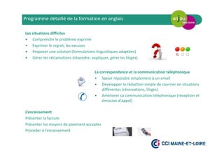 L’encaissement
Présenter la facture
Présenter les moyens de paiement acceptés
Procéder à l’encaissement
Programme détaillé de la formation en anglais
Les situations difficiles
• Comprendre le problème exprimé
• Exprimer le regret, les excuses
• Proposer une solution (formulations linguistiques adaptées)
• Gérer les réclamations (répondre, expliquer, gérer les litiges)
La correspondance et la communication téléphonique
• Savoir répondre simplement à un email
• Développer la rédaction simple de courrier en situations
différentes (réservations, litiges)
• Améliorer sa communication téléphonique (réception et
émission d’appel)
 