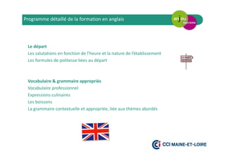 Le départ
Les salutations en fonction de l’heure et la nature de l’établissement
Les formules de politesse liées au départ
Vocabulaire & grammaire appropriés
Vocabulaire professionnel
Expressions culinaires
Les boissons
La grammaire contextuelle et appropriée, liée aux thèmes abordés
Programme détaillé de la formation en anglais
 