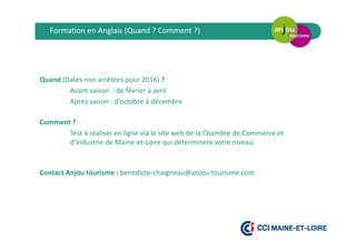 Quand (Dates non arrêtées pour 2016) ?
Avant saison : de février à avril
Après saison : d’octobre à décembre
Comment ?
Test à réaliser en ligne via le site web de la Chambre de Commerce et
d’Industrie de Maine-et-Loire qui déterminera votre niveau.
Contact Anjou tourisme : benedicte-chaigneau@anjou-tourisme.com
Formation en Anglais (Quand ? Comment ?)
 