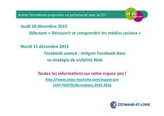 Jeudi 10 décembre 2015
Débutant « Découvrir et comprendre les médias sociaux »
Mardi 15 décembre 2015
Facebook avancé : intégrer Facebook dans
sa stratégie de visibilité Web
Toutes les informations sur notre espace pro !
http://www.anjou-tourisme.com/espace-pro
/CDT-FDOTSI/formations-2015-2016
Autres formations proposées en partenariat avec la CCI
 