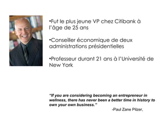 Fut le plus jeune VP chez Citibank à l’âge de 25 ans Conseiller économique de deux administrations présidentielles Professeur durant 21 ans à l’Université de New York “ If you are considering becoming an entrepreneur in wellness, there has never been a better time in history to own your own business.” -Paul Zane Pilzer, 