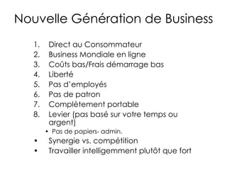 Nouvelle Génération de Business Direct au Consommateur Business Mondiale en ligne Coûts bas/Frais démarrage bas Liberté Pas d’employés Pas de patron Complètement portable Levier (pas basé sur votre temps ou argent) Pas de papiers- admin. Synergie vs. compétition Travailler intelligemment plutôt que fort 