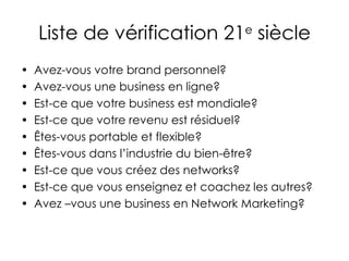 Liste de vérification 21 e  siècle Avez-vous votre brand personnel? Avez-vous une business en ligne? Est-ce que votre business est mondiale? Est-ce que votre revenu est résiduel? Êtes-vous portable et flexible? Êtes-vous dans l’industrie du bien-être? Est-ce que vous créez des networks? Est-ce que vous enseignez et coachez les autres? Avez –vous une business en Network Marketing? 