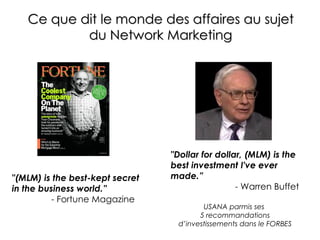 Ce que dit le monde des affaires au sujet  du Network Marketing   "(MLM) is the best-kept secret in the business world.”   - Fortune Magazine "Dollar for dollar, (MLM) is the best investment I've ever made.” - Warren Buffet USANA parmis ses  5 recommandations d’investissements dans le FORBES 