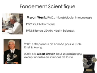 Myron Wentz  Ph.D., microbiologie, immunologie 2003: entrepreneur de l’année pour le Utah, Ernst & Young 2007: prix  Albert Einstein  pour ses réalisations exceptionnelles en sciences de la vie 1972: Gull Laboratories 1992: Il fonde USANA Health Sciences Fondement Scientifique 