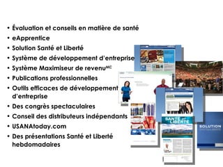 Évaluation et conseils en matière de santé eApprentice Solution Santé et Liberté  Système de développement d’ entreprise Système Maximiseur de revenu MC Publications professionnelles Outils efficaces de développement d’entreprise  Des congrès spectaculaires Conseil des distributeurs indépendants USANAtoday.com Des présentations Santé et Liberté hebdomadaires 