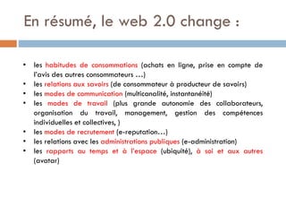 En résumé, le web 2.0 change :
• les habitudes de consommations (achats en ligne, prise en compte de
l’avis des autres consommateurs …)
• les relations aux savoirs (de consommateur à producteur de savoirs)
• les modes de communication (multicanalité, instantanéité)
• les modes de travail (plus grande autonomie des collaborateurs,
organisation du travail, management, gestion des compétences
individuelles et collectives, )
• les modes de recrutement (e-reputation…)
• les relations avec les administrations publiques (e-administration)
• les rapports au temps et à l’espace (ubiquité), à soi et aux autres
(avatar)

 