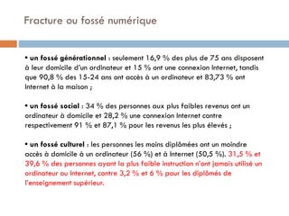 Fracture ou fossé numérique
• un fossé générationnel : seulement 16,9 % des plus de 75 ans disposent
à leur domicile d’un ordinateur et 15 % ont une connexion Internet, tandis
que 90,8 % des 15-24 ans ont accès à un ordinateur et 83,73 % ont
Internet à la maison ;
• un fossé social : 34 % des personnes aux plus faibles revenus ont un
ordinateur à domicile et 28,2 % une connexion Internet contre
respectivement 91 % et 87,1 % pour les revenus les plus élevés ;
• un fossé culturel : les personnes les moins diplômées ont un moindre
accès à domicile à un ordinateur (56 %) et à Internet (50,5 %). 31,5 % et
39,6 % des personnes ayant la plus faible instruction n’ont jamais utilisé un
ordinateur ou Internet, contre 3,2 % et 6 % pour les diplômés de
l’enseignement supérieur.

 