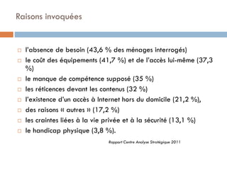 Raisons invoquées











l’absence de besoin (43,6 % des ménages interrogés)
le coût des équipements (41,7 %) et de l’accès lui-même (37,3
%)
le manque de compétence supposé (35 %)
les réticences devant les contenus (32 %)
l’existence d’un accès à Internet hors du domicile (21,2 %),
des raisons « autres » (17,2 %)
les craintes liées à la vie privée et à la sécurité (13,1 %)
le handicap physique (3,8 %).
Rapport Centre Analyse Stratégique 2011

 