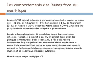 Les comportements des jeunes face au
numérique
L’étude de TNS Média Intelligence révèle la coexistence de cinq groupes de jeunes
de 11-15 ans : les « débutants » (12 %), les « gamers » (16 %), les « bavards »
(21 %), les « no life » (22 %) et les « ado techno sapiens » (29 %). L’étude a porté
plus précisément sur cette dernière catégorie, la plus nombreuse.
Les ado techno sapiens peuvent être considérés comme des experts dans
différentes tâches liées à Internet et aux TIC en général. Ils ont plutôt des
pratiques communautaires et non isolées. Ainsi, le fait d’être toujours
interconnectés, les passages incessants entre monde réel et monde virtuel ou
encore l’utilisation de multiples médias en même temps, donnent à ces jeunes la
capacité de s’adapter à de fréquents changements de rythme, à toutes sortes de
situations et les rendent plus efficaces et autonomes.
Etude du centre analyse stratégique 2011

 