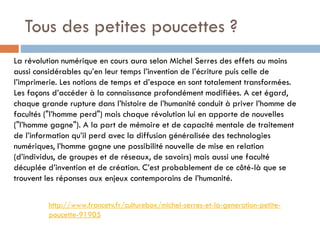 Tous des petites poucettes ?
La révolution numérique en cours aura selon Michel Serres des effets au moins
aussi considérables qu’en leur temps l’invention de l’écriture puis celle de
l’imprimerie. Les notions de temps et d’espace en sont totalement transformées.
Les façons d’accéder à la connaissance profondément modifiées. A cet égard,
chaque grande rupture dans l’histoire de l’humanité conduit à priver l’homme de
facultés ("l’homme perd") mais chaque révolution lui en apporte de nouvelles
("l’homme gagne"). A la part de mémoire et de capacité mentale de traitement
de l’information qu’il perd avec la diffusion généralisée des technologies
numériques, l’homme gagne une possibilité nouvelle de mise en relation
(d’individus, de groupes et de réseaux, de savoirs) mais aussi une faculté
décuplée d’invention et de création. C’est probablement de ce côté-là que se
trouvent les réponses aux enjeux contemporains de l’humanité.
http://www.francetv.fr/culturebox/michel-serres-et-la-generation-petitepoucette-91905

 