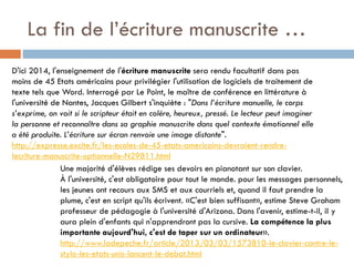 La fin de l’écriture manuscrite …
D'ici 2014, l'enseignement de l'écriture manuscrite sera rendu facultatif dans pas
moins de 45 Etats américains pour privilégier l'utilisation de logiciels de traitement de
texte tels que Word. Interrogé par Le Point, le maître de conférence en littérature à
l'université de Nantes, Jacques Gilbert s'inquiète : "Dans l’écriture manuelle, le corps
s’exprime, on voit si le scripteur était en colère, heureux, pressé. Le lecteur peut imaginer
la personne et reconnaître dans sa graphie manuscrite dans quel contexte émotionnel elle
a été produite. L’écriture sur écran renvoie une image distante".
http://expresse.excite.fr/les-ecoles-de-45-etats-americains-devraient-rendrelecriture-manuscrite-optionnelle-N29811.html
Une majorité d'élèves rédige ses devoirs en pianotant sur son clavier.
À l'université, c'est obligatoire pour tout le monde. pour les messages personnels,
les jeunes ont recours aux SMS et aux courriels et, quand il faut prendre la
plume, c'est en script qu'ils écrivent. «C'est bien suffisant», estime Steve Graham
professeur de pédagogie à l'université d'Arizona. Dans l'avenir, estime-t-il, il y
aura plein d'enfants qui n'apprendront pas la cursive. La compétence la plus
importante aujourd'hui, c'est de taper sur un ordinateur».
http://www.ladepeche.fr/article/2013/03/03/1573810-le-clavier-contre-lestylo-les-etats-unis-lancent-le-debat.html

 