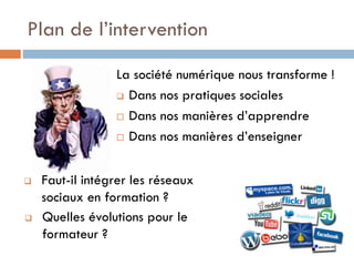 Plan de l’intervention
La société numérique nous transforme !
 Dans nos pratiques sociales
 Dans nos manières d’apprendre
 Dans nos manières d’enseigner




Faut-il intégrer les réseaux
sociaux en formation ?
Quelles évolutions pour le
formateur ?

 