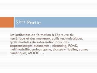 ème
3

Partie

Les institutions de formation à l’épreuve du
numérique et des nouveaux outils technologiques,
quels modèles de e-formation pour des
apprentissages autonomes : elearning, FOAD,
multimodalité, serious game, classes virtuelles, camus
numériques, MOOC …

 