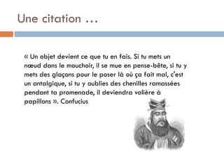 Une citation …
« Un objet devient ce que tu en fais. Si tu mets un
nœud dans le mouchoir, il se mue en pense-bête, si tu y
mets des glaçons pour le poser là où ça fait mal, c'est
un antalgique, si tu y oublies des chenilles ramassées
pendant ta promenade, il deviendra volière à
papillons ». Confucius

 