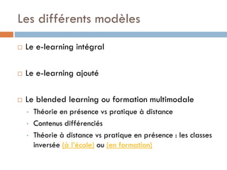 Les différents modèles


Le e-learning intégral



Le e-learning ajouté



Le blended learning ou formation multimodale
•
•
•

Théorie en présence vs pratique à distance
Contenus différenciés
Théorie à distance vs pratique en présence : les classes
inversée (à l’école) ou (en formation)

 