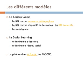 Les différents modèles


Le Serious Game
•
•
•



Le Social Learning
•
•



Le SG comme ressource pédagogique
Le SG comme dispositif de formation : les SG immersifs
Le social game

à dominante e-learning
à dominante réseau social

Le phénomène « fun » des MOOC

 